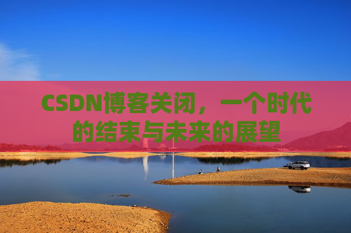 CSDN博客关闭，一个时代的结束与未来的展望